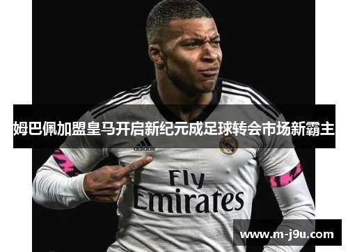 姆巴佩加盟皇马开启新纪元成足球转会市场新霸主