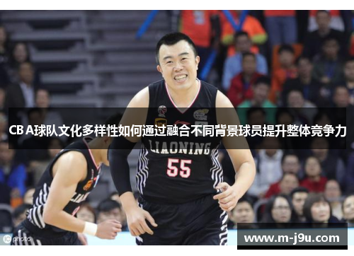 CBA球队文化多样性如何通过融合不同背景球员提升整体竞争力