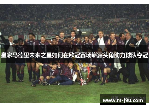 皇家马德里未来之星如何在欧冠赛场崭露头角助力球队夺冠