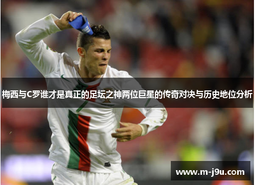 梅西与C罗谁才是真正的足坛之神两位巨星的传奇对决与历史地位分析