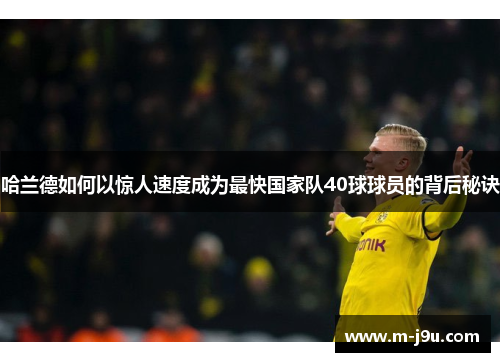 哈兰德如何以惊人速度成为最快国家队40球球员的背后秘诀