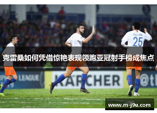 克雷桑如何凭借惊艳表现领跑亚冠射手榜成焦点