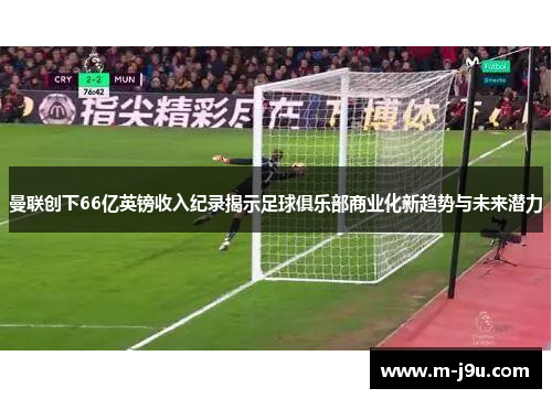 曼联创下66亿英镑收入纪录揭示足球俱乐部商业化新趋势与未来潜力