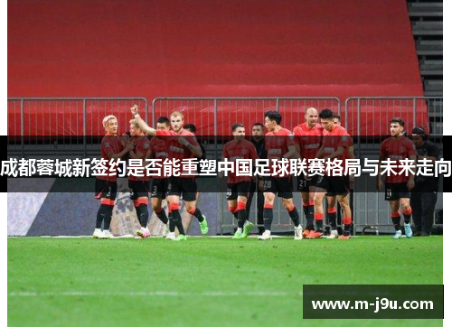 成都蓉城新签约是否能重塑中国足球联赛格局与未来走向