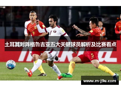 土耳其对阵格鲁吉亚五大关键球员解析及比赛看点