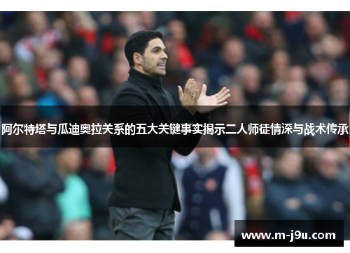 阿尔特塔与瓜迪奥拉关系的五大关键事实揭示二人师徒情深与战术传承