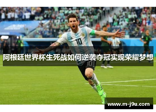 阿根廷世界杯生死战如何逆袭夺冠实现荣耀梦想