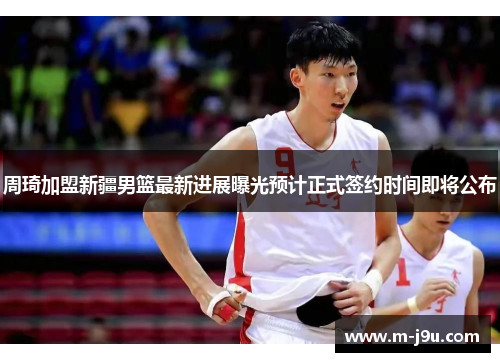 周琦加盟新疆男篮最新进展曝光预计正式签约时间即将公布