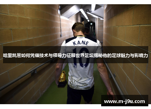 哈里凯恩如何凭借技术与领导力征服世界足坛揭秘他的足球魅力与影响力