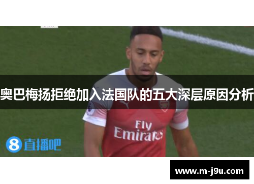 奥巴梅扬拒绝加入法国队的五大深层原因分析