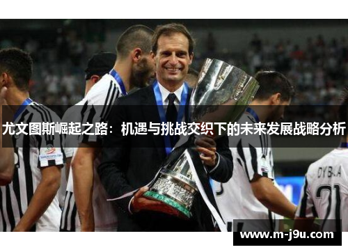 尤文图斯崛起之路:机遇与挑战交织下的未来发展战略分析 尤文图斯崛起之路:机遇与挑战交织下的未来发展战略分析