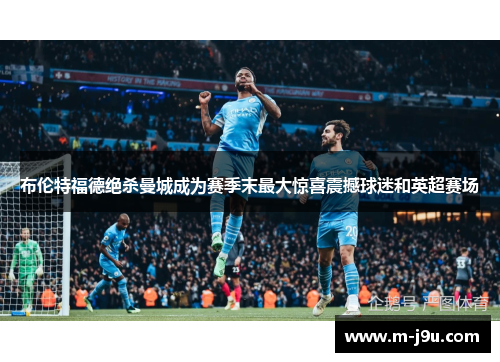 布伦特福德绝杀曼城成为赛季末最大惊喜震撼球迷和英超赛场